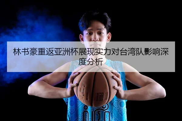 林书豪重返亚洲杯展现实力对台湾队影响深度分析