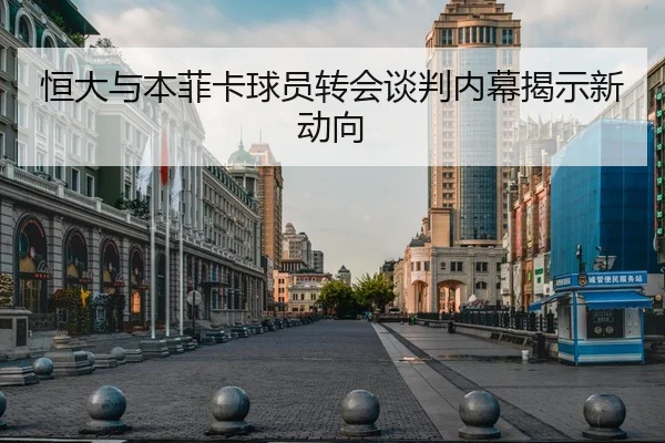 恒大与本菲卡球员转会谈判内幕揭示新动向